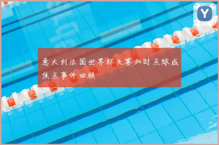 意大利法国世界杯决赛加时点球成焦点事件回顾