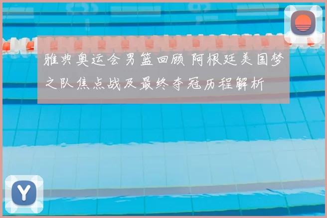 雅典奥运会男篮回顾 阿根廷美国梦之队焦点战及最终夺冠历程解析