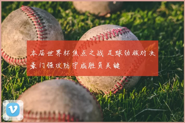 本届世界杯焦点之战 足球劲旅对决豪门强攻防守成胜负关键