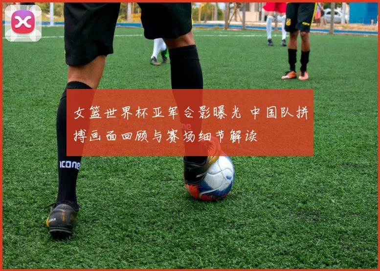 女篮世界杯亚军合影曝光 中国队拼搏画面回顾与赛场细节解读
