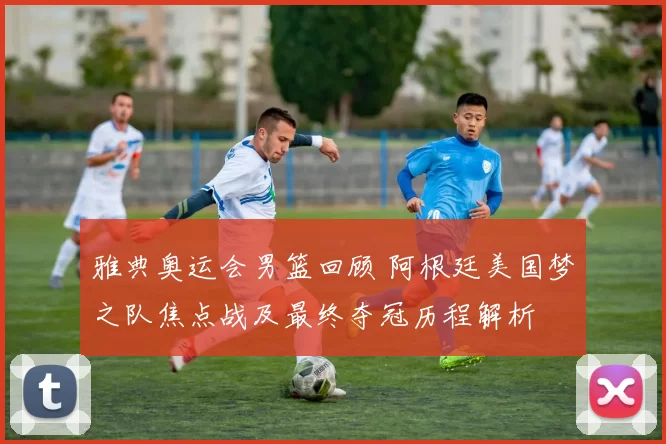 雅典奥运会男篮回顾 阿根廷美国梦之队焦点战及最终夺冠历程解析