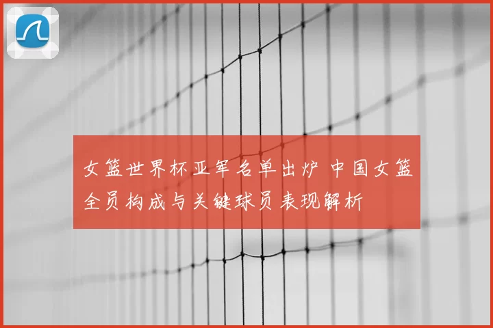女篮世界杯亚军名单出炉 中国女篮全员构成与关键球员表现解析