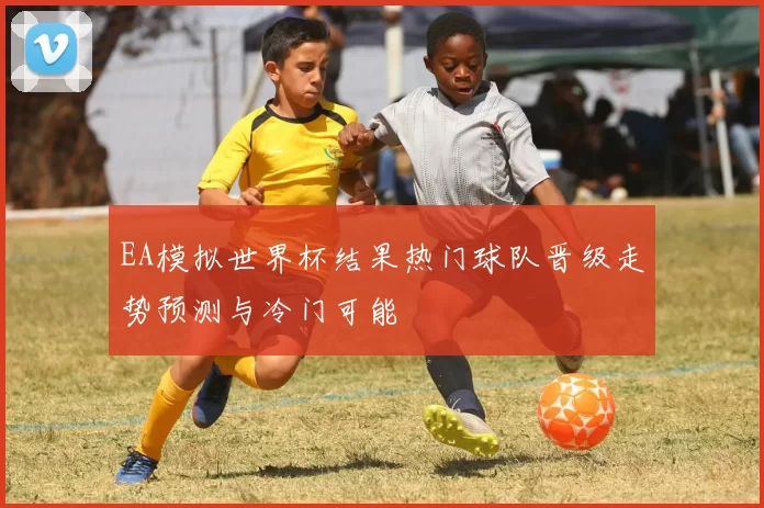 EA模拟世界杯结果热门球队晋级走势预测与冷门可能