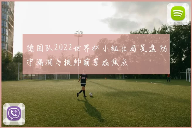 德国队2022世界杯小组出局复盘 防守漏洞与换帅前景成焦点