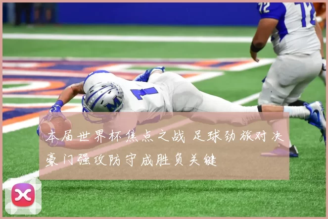 本届世界杯焦点之战 足球劲旅对决豪门强攻防守成胜负关键
