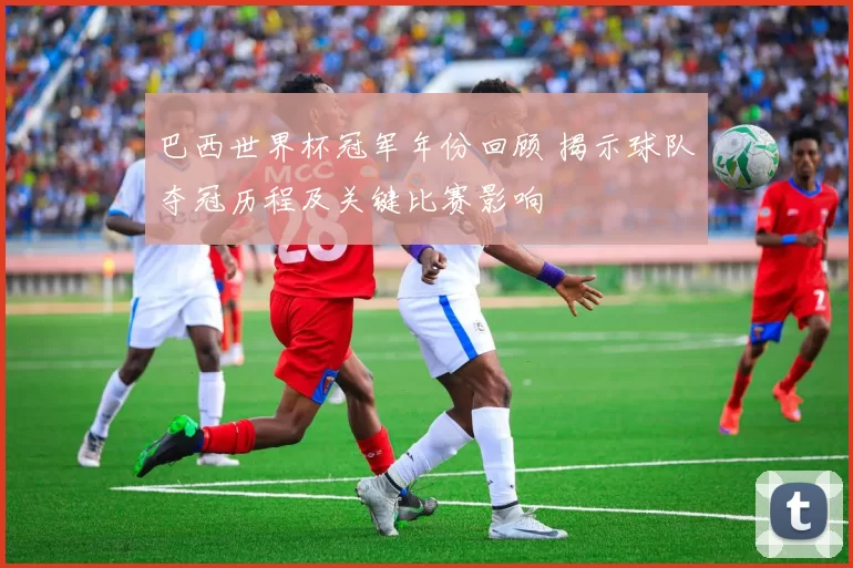 巴西世界杯冠军年份回顾 揭示球队夺冠历程及关键比赛影响