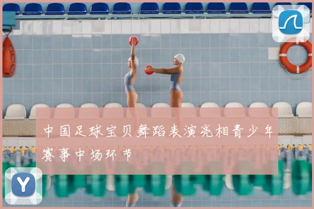 中国足球宝贝舞蹈表演亮相青少年赛事中场环节