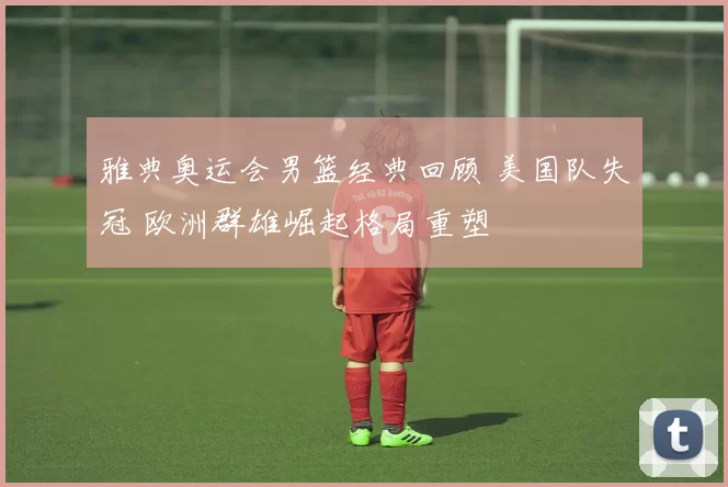 雅典奥运会男篮经典回顾 美国队失冠 欧洲群雄崛起格局重塑