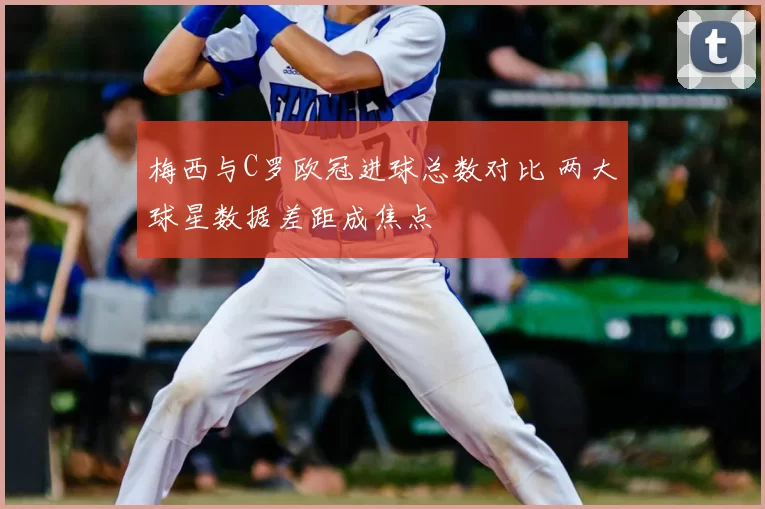 梅西与C罗欧冠进球总数对比 两大球星数据差距成焦点