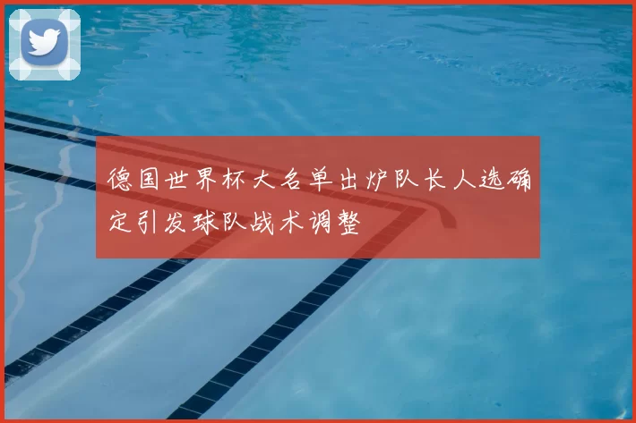 德国世界杯大名单出炉队长人选确定引发球队战术调整