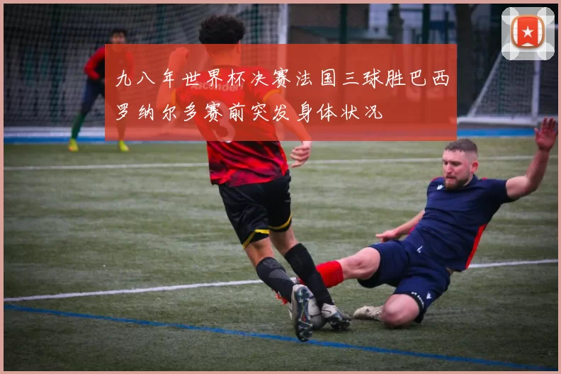 九八年世界杯决赛法国三球胜巴西罗纳尔多赛前突发身体状况