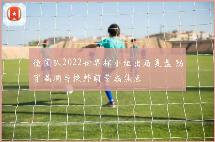 德国队2022世界杯小组出局复盘 防守漏洞与换帅前景成焦点