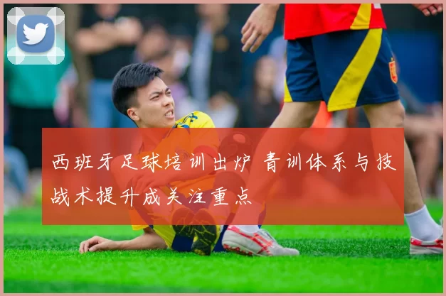 西班牙足球培训出炉 青训体系与技战术提升成关注重点